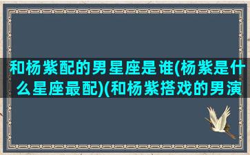 和杨紫配的男星座是谁(杨紫是什么星座最配)(和杨紫搭戏的男演员都有哪些)