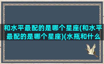 和水平最配的是哪个星座(和水平最配的是哪个星座)(水瓶和什么座最配对)