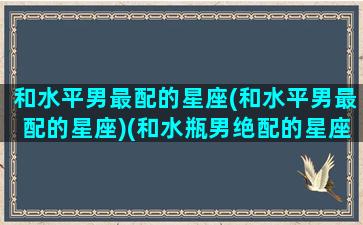 和水平男最配的星座(和水平男最配的星座)(和水瓶男绝配的星座)