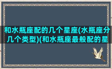 和水瓶座配的几个星座(水瓶座分几个类型)(和水瓶座最般配的星座)