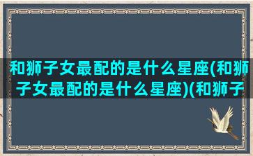 和狮子女最配的是什么星座(和狮子女最配的是什么星座)(和狮子女在一起的恋爱建议)