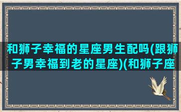 和狮子幸福的星座男生配吗(跟狮子男幸福到老的星座)(和狮子座男人结婚会幸福吗)