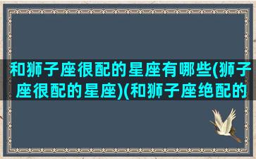 和狮子座很配的星座有哪些(狮子座很配的星座)(和狮子座绝配的星座)