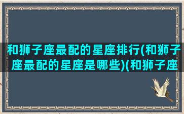 和狮子座最配的星座排行(和狮子座最配的星座是哪些)(和狮子座最匹配的星座是哪个星座)