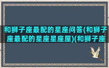 和狮子座最配的星座问答(和狮子座最配的星座星座屋)(和狮子座最般配的星座)