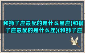 和狮子座最配的是什么星座(和狮子座最配的是什么座)(和狮子座最配的是哪个星座)