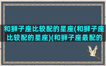 和狮子座比较配的星座(和狮子座比较配的星座)(和狮子座最配的星座排名)