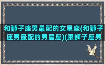 和狮子座男最配的女星座(和狮子座男最配的男星座)(跟狮子座男最配的星座)