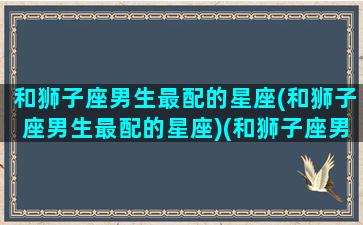 和狮子座男生最配的星座(和狮子座男生最配的星座)(和狮子座男生最配的星座女)