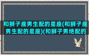 和狮子座男生配的星座(和狮子座男生配的星座)(和狮子男绝配的星座女)