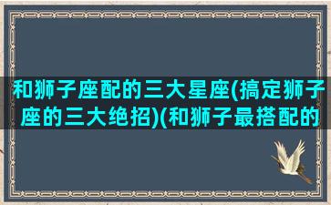 和狮子座配的三大星座(搞定狮子座的三大绝招)(和狮子最搭配的星座)