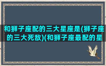 和狮子座配的三大星座是(狮子座的三大死敌)(和狮子座最配的星座)