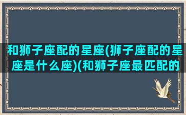 和狮子座配的星座(狮子座配的星座是什么座)(和狮子座最匹配的星座是哪个星座)