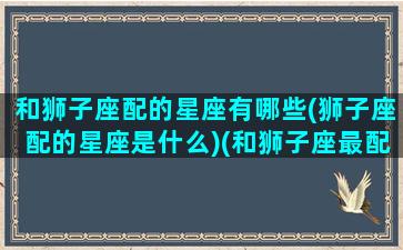 和狮子座配的星座有哪些(狮子座配的星座是什么)(和狮子座最配的星座是哪个星座)