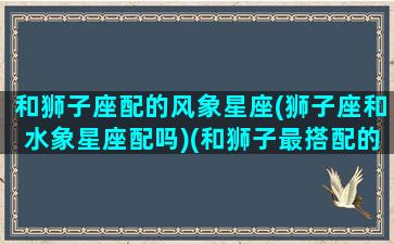 和狮子座配的风象星座(狮子座和水象星座配吗)(和狮子最搭配的星座)