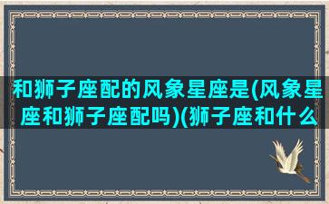 和狮子座配的风象星座是(风象星座和狮子座配吗)(狮子座和什么象星座配对)