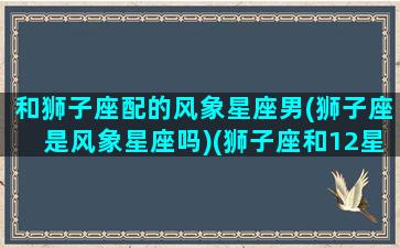 和狮子座配的风象星座男(狮子座是风象星座吗)(狮子座和12星座配对指数)