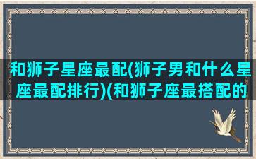 和狮子星座最配(狮子男和什么星座最配排行)(和狮子座最搭配的星座)