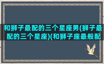 和狮子最配的三个星座男(狮子最配的三个星座)(和狮子座最般配的星座是什么)