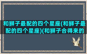 和狮子最配的四个星座(和狮子最配的四个星座)(和狮子合得来的星座)