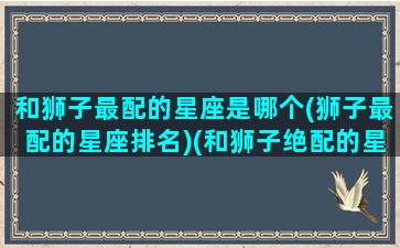 和狮子最配的星座是哪个(狮子最配的星座排名)(和狮子绝配的星座)