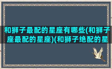 和狮子最配的星座有哪些(和狮子座最配的星座)(和狮子绝配的星座)