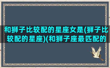 和狮子比较配的星座女是(狮子比较配的星座)(和狮子座最匹配的星座是哪个星座)