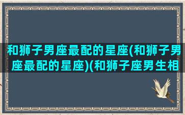 和狮子男座最配的星座(和狮子男座最配的星座)(和狮子座男生相处禁忌)