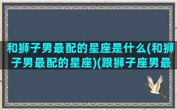 和狮子男最配的星座是什么(和狮子男最配的星座)(跟狮子座男最配的星座配对)