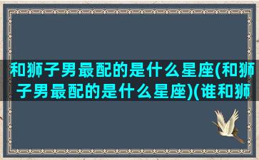 和狮子男最配的是什么星座(和狮子男最配的是什么星座)(谁和狮子男最配)