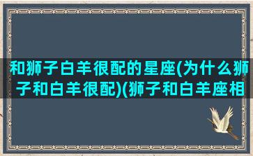 和狮子白羊很配的星座(为什么狮子和白羊很配)(狮子和白羊座相配吗)