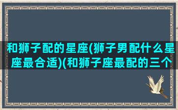 和狮子配的星座(狮子男配什么星座最合适)(和狮子座最配的三个星座)