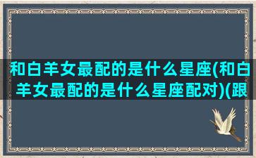 和白羊女最配的是什么星座(和白羊女最配的是什么星座配对)(跟白羊女最配的星座配对)