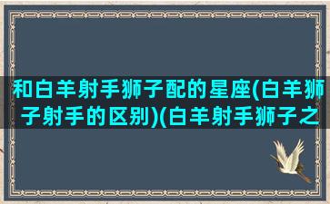 和白羊射手狮子配的星座(白羊狮子射手的区别)(白羊射手狮子之间到底什么人关系)