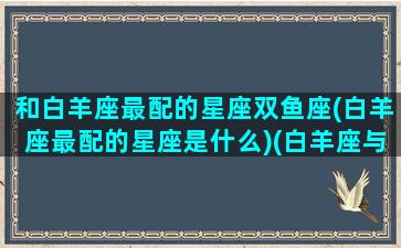 和白羊座最配的星座双鱼座(白羊座最配的星座是什么)(白羊座与双鱼座配不配)