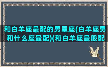 和白羊座最配的男星座(白羊座男和什么座最配)(和白羊座最般配的星座是什么)