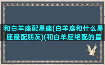 和白羊座配星座(白羊座和什么星座最配朋友)(和白羊座绝配的星座)