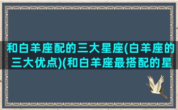 和白羊座配的三大星座(白羊座的三大优点)(和白羊座最搭配的星座)