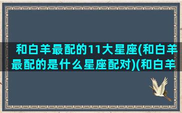 和白羊最配的11大星座(和白羊最配的是什么星座配对)(和白羊比较配的星座)