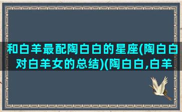 和白羊最配陶白白的星座(陶白白对白羊女的总结)(陶白白,白羊座)