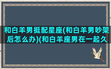 和白羊男挺配星座(和白羊男吵架后怎么办)(和白羊座男在一起久了的表现)