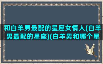 和白羊男最配的星座女情人(白羊男最配的星座)(白羊男和哪个星座女最般配)