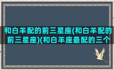 和白羊配的前三星座(和白羊配的前三星座)(和白羊座最配的三个星座)