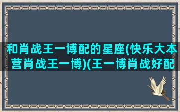 和肖战王一博配的星座(快乐大本营肖战王一博)(王一博肖战好配)