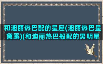 和迪丽热巴配的星座(迪丽热巴星黛露)(和迪丽热巴般配的男明星)