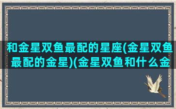 和金星双鱼最配的星座(金星双鱼最配的金星)(金星双鱼和什么金星配)