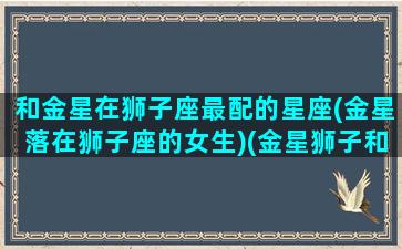 和金星在狮子座最配的星座(金星落在狮子座的女生)(金星狮子和金星金牛合适吗)