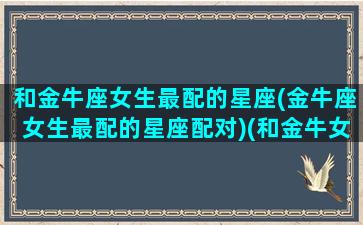 和金牛座女生最配的星座(金牛座女生最配的星座配对)(和金牛女匹配的星座有哪些)