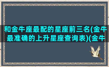 和金牛座最配的星座前三名(金牛最准确的上升星座查询表)(金牛座与哪个星座最匹配)