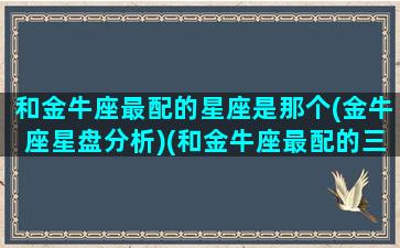 和金牛座最配的星座是那个(金牛座星盘分析)(和金牛座最配的三大星座)